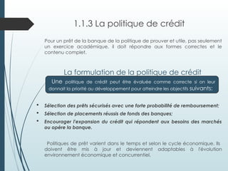 1.1.3 La politique de crédit
Pour un prêt de la banque de la politique de prouver et utile, pas seulement
un exercice académique, il doit répondre aux formes correctes et le
contenu complet.
La formulation de la politique de crédit
 Sélection des prêts sécurisés avec une forte probabilité de remboursement;
 Sélection de placements réussis de fonds des banques;
 Encourager l'expansion du crédit qui répondent aux besoins des marchés
ou opère la banque.
Politiques de prêt varient dans le temps et selon le cycle économique. Ils
doivent être mis à jour et deviennent adaptables à l'évolution
environnement économique et concurrentiel.
Une politique de crédit peut être évaluée comme correcte si on leur
donnait la priorité au développement pour atteindre les objectifs suivants:
 