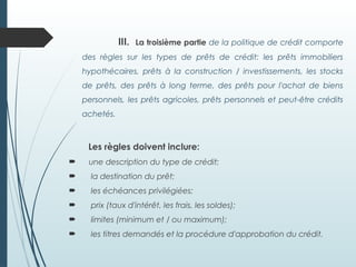 III. La troisième partie de la politique de crédit comporte
des règles sur les types de prêts de crédit: les prêts immobiliers
hypothécaires, prêts à la construction / investissements, les stocks
de prêts, des prêts à long terme, des prêts pour l'achat de biens
personnels, les prêts agricoles, prêts personnels et peut-être crédits
achetés.
Les règles doivent inclure:
 une description du type de crédit;
 la destination du prêt;
 les échéances privilégiées;
 prix (taux d'intérêt, les frais, les soldes);
 limites (minimum et / ou maximum);
 les titres demandés et la procédure d'approbation du crédit.
 