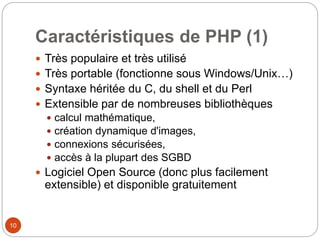 10
Caractéristiques de PHP (1)
 Très populaire et très utilisé
 Très portable (fonctionne sous Windows/Unix…)
 Syntaxe héritée du C, du shell et du Perl
 Extensible par de nombreuses bibliothèques
 calcul mathématique,
 création dynamique d'images,
 connexions sécurisées,
 accès à la plupart des SGBD
 Logiciel Open Source (donc plus facilement
extensible) et disponible gratuitement
 