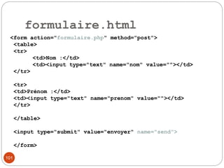 101
formulaire.html
<form action="formulaire.php" method="post">
<table>
<tr>
<td>Nom :</td>
<td><input type="text" name="nom" value=""></td>
</tr>
<tr>
<td>Prénom :</td>
<td><input type="text" name="prenom" value=""></td>
</tr>
</table>
<input type="submit" value="envoyer" name="send">
</form>
 