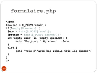 102
formulaire.php
<?php
$bouton = $_POST['send'];
if(!empty($bouton)) {
$nom = trim($_POST['nom']);
$prenom = trim($_POST['prenom']);
if(!empty($nom) && !empty($prenom)) {
echo 'Bonjour, '.$prenom.' '.$nom;
}
else {
echo "vous n'avez pas rempli tous les champs";
}
}
?>
 