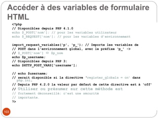 103
Accéder à des variables de formulaire
HTML
<?php
// Disponibles depuis PHP 4.1.0
echo $_POST['nom']; // pour les variables utilisateur
echo $_REQUEST['nom']; // pour les variables d’environnement
import_request_variables('p', 'p_'); // Importe les variables de
// POST dans l'environnement global, avec le préfixe ‘p_’ ->
// $_POST['nom']  $p_nom
echo $p_username;
// Disponibles depuis PHP 3:
echo $HTTP_POST_VARS['username'];
// echo $username;
// serait disponible si la directive ‘register_globals = on’ dans
php.ini.
// Depuis PHP 4.2.0 la valeur par défaut de cette directive est à ‘off’
// Utiliser ou présumer sur cette méthode est
// fortement déconseillé; c’est une sécurité
// importante.
?>
 