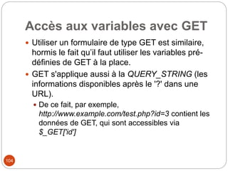 104
Accès aux variables avec GET
 Utiliser un formulaire de type GET est similaire,
hormis le fait qu’il faut utiliser les variables pré-
définies de GET à la place.
 GET s'applique aussi à la QUERY_STRING (les
informations disponibles après le '?' dans une
URL).
 De ce fait, par exemple,
http://www.example.com/test.php?id=3 contient les
données de GET, qui sont accessibles via
$_GET['id']
 