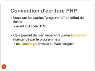 106
Convention d'écriture PHP
 Localiser les parties "programme" en début de
fichier
 avant tout code HTML
 Cela permet de bien séparer la partie traitement,
maintenue par le programmeur
 de l'affichage, dévolue au Web designer
 