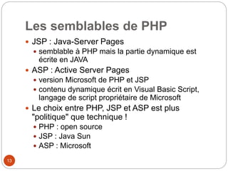 13
Les semblables de PHP
 JSP : Java-Server Pages
 semblable à PHP mais la partie dynamique est
écrite en JAVA
 ASP : Active Server Pages
 version Microsoft de PHP et JSP
 contenu dynamique écrit en Visual Basic Script,
langage de script propriétaire de Microsoft
 Le choix entre PHP, JSP et ASP est plus
"politique" que technique !
 PHP : open source
 JSP : Java Sun
 ASP : Microsoft
 