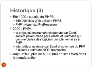 16
Historique (3)
 Eté 1999 : succès de PHP3
 150 000 sites Web utilisent PHP3
 PHP : Hypertext PreProcessor
 2000 : PHP4
 le projet est maintenant chapeauté par Zend,
société privée créée par Suraski et Gutmans qui
commercialise des logiciels complémentaires à
PHP
 interpréteur optimisé par Zend et ouverture de PHP
à d'autres serveurs HTTP qu'Apache
 Aujourd'hui, plus de 5 000 000 de sites Web dans
le monde entier
 