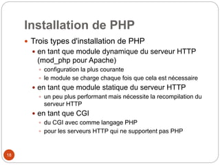 18
Installation de PHP
 Trois types d'installation de PHP
 en tant que module dynamique du serveur HTTP
(mod_php pour Apache)
 configuration la plus courante
 le module se charge chaque fois que cela est nécessaire
 en tant que module statique du serveur HTTP
 un peu plus performant mais nécessite la recompilation du
serveur HTTP
 en tant que CGI
 du CGI avec comme langage PHP
 pour les serveurs HTTP qui ne supportent pas PHP
 