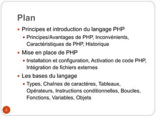 2
Plan
 Principes et introduction du langage PHP
 Principes/Avantages de PHP, Inconvénients,
Caractéristiques de PHP, Historique
 Mise en place de PHP
 Installation et configuration, Activation de code PHP,
Intégration de fichiers externes
 Les bases du langage
 Types, Chaînes de caractères, Tableaux,
Opérateurs, Instructions conditionnelles, Boucles,
Fonctions, Variables, Objets
 