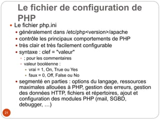 21
Le fichier de configuration de
PHP
 Le fichier php.ini
 généralement dans /etc/php<version>/apache
 contrôle les principaux comportements de PHP
 très clair et très facilement configurable
 syntaxe : clef = "valeur"
 ; pour les commentaires
 valeur booléenne :
 vrai = 1, On, True ou Yes
 faux = 0, Off, False ou No
 segmenté en parties : options du langage, ressources
maximales allouées à PHP, gestion des erreurs, gestion
des données HTTP, fichiers et répertoires, ajout et
configuration des modules PHP (mail, SGBD,
debugger, …)
 