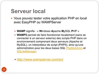 Serveur local
 Vous pouvez tester votre application PHP en local
avec EasyPHP ou WAMPServer
 WAMP signifie : « Windows Apache MySQL PHP »
 WAMP5 permet de faire fonctionner localement (sans se
connecter à un serveur externe) des scripts PHP dans un
environnement comprenant deux serveurs (Apache et
MySQL), un interpréteur de script (PHP5), ainsi qu'une
administration pour les deux bases SQL PhpMyAdmin et
SQLiteManager.
 http://www.wampserver.com/en/
22
 