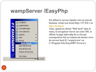 wampServer /EasyPhp
23
Par défaut le serveur Apache crée un nom de
domaine virtuel (car local) http://127.0.0.1 ou
http://localhost.
Ainsi, quand on choisit "Web local" dans le
menu, le navigateur s'ouvre sur cette URL et
affiche la page index.php de ce site qui
correspond en fait au contenu du dossier www
du serveur local (C:wampwww ou
C:Program FilesEasyPHP1-8www)
 