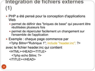 28
Intégration de fichiers externes
(1)
 PHP a été pensé pour la conception d'applications
Web
 permet de définir des "briques de base" qui peuvent être
réutilisées plusieurs fois
 permet de répercuter facilement un changement sur
l'ensemble de l'application
 Exemple : chaque page commence par
<?php $titre="Rubrique 1"; include "header.inc"; ?>
avec le fichier header.inc qui contient
<HTML><HEAD><TITLE>
<?php echo $titre; ?>
</TITLE></HEAD>
 