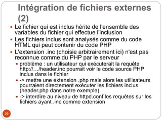 29
Intégration de fichiers externes
(2)
 Le fichier qui est inclus hérite de l'ensemble des
variables du fichier qui effectue l'inclusion
 Les fichiers inclus sont analysés comme du code
HTML qui peut contenir du code PHP
 L'extension .inc (choisie arbitrairement ici) n'est pas
reconnue comme du PHP par le serveur
 problème : un utilisateur qui exécuterait la requête
http://…/header.inc pourrait voir le code source PHP
inclus dans le fichier
 -> mettre une extension .php mais alors les utilisateurs
pourraient directement exécuter les fichiers inclus
(header.php dans notre exemple)
 -> interdire au niveau de httpd.conf les requêtes sur les
fichiers ayant .inc comme extension
 