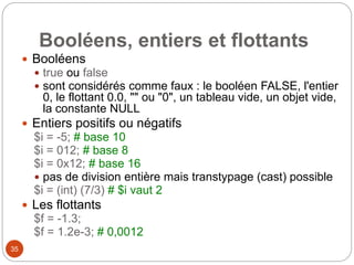 35
Booléens, entiers et flottants
 Booléens
 true ou false
 sont considérés comme faux : le booléen FALSE, l'entier
0, le flottant 0.0, "" ou "0", un tableau vide, un objet vide,
la constante NULL
 Entiers positifs ou négatifs
$i = -5; # base 10
$i = 012; # base 8
$i = 0x12; # base 16
 pas de division entière mais transtypage (cast) possible
$i = (int) (7/3) # $i vaut 2
 Les flottants
$f = -1.3;
$f = 1.2e-3; # 0,0012
 