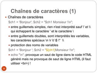 36
Chaînes de caractères (1)
 Chaînes de caractères
$ch1 = 'Bonjour'; $ch2 = "$ch1 Monsieur !n";
 entre guillemets simples, rien n'est interprété sauf ' et 
qui échappent le caractère ' et le caractère 
 entre guillemets doubles, sont interprétés les variables,
les caractères spéciaux n r t $ " 
 protection des noms de variables
$ch1 = 'Bonjour '; $ch2 = "${ch1}Monsieur !n";
 echo "n"; provoque un saut de ligne dans le code HTML
généré mais ne provoque de saut de ligne HTML (il faut
utiliser <br>) !
 
