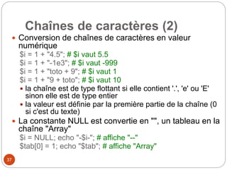 37
Chaînes de caractères (2)
 Conversion de chaînes de caractères en valeur
numérique
$i = 1 + "4.5"; # $i vaut 5.5
$i = 1 + "-1e3"; # $i vaut -999
$i = 1 + "toto + 9"; # $i vaut 1
$i = 1 + "9 + toto"; # $i vaut 10
 la chaîne est de type flottant si elle contient '.', 'e' ou 'E'
sinon elle est de type entier
 la valeur est définie par la première partie de la chaîne (0
si c'est du texte)
 La constante NULL est convertie en "", un tableau en la
chaîne "Array"
$i = NULL; echo "-$i-"; # affiche "--"
$tab[0] = 1; echo "$tab"; # affiche "Array"
 