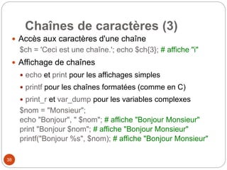 38
Chaînes de caractères (3)
 Accès aux caractères d'une chaîne
$ch = 'Ceci est une chaîne.'; echo $ch{3}; # affiche "i"
 Affichage de chaînes
 echo et print pour les affichages simples
 printf pour les chaînes formatées (comme en C)
 print_r et var_dump pour les variables complexes
$nom = "Monsieur";
echo "Bonjour", " $nom"; # affiche "Bonjour Monsieur"
print "Bonjour $nom"; # affiche "Bonjour Monsieur"
printf("Bonjour %s", $nom); # affiche "Bonjour Monsieur"
 