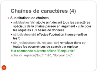 39
Chaînes de caractères (4)
 Substitutions de chaînes
 addslashes(str) ajoute un  devant tous les caractères
spéciaux de la chaîne passée en argument - utile pour
les requêtes aux bases de données
 stripslashes(str) effectue l'opération inverse (enlève
les )
 str_replace(search, replace, str) remplace dans str
toutes les occurrences de search par replace
# la commande suivante affiche "Bonjour titi"
echo str_replace("toto", "titi", "Bonjour toto");
 