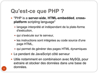 4
Qu'est-ce que PHP ?
 "PHP is a server-side, HTML-embedded, cross-
platform scripting language"
 langage interprété et indépendant de la plate-forme
d'exécution,
 qui s'exécute sur le serveur,
 les instructions sont intégrées au code source d'une
page HTML,
 qui permet de générer des pages HTML dynamiques
 Le pendant de JavaScript côté serveur
 Utile notamment en combinaison avec MySQL pour
extraire et stocker des données dans une base de
données.
 