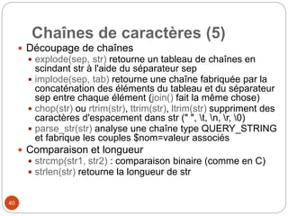 40
Chaînes de caractères (5)
 Découpage de chaînes
 explode(sep, str) retourne un tableau de chaînes en
scindant str à l'aide du séparateur sep
 implode(sep, tab) retourne une chaîne fabriquée par la
concaténation des éléments du tableau et du séparateur
sep entre chaque élément (join() fait la même chose)
 chop(str) ou rtrim(str), ttrim(str), ltrim(str) suppriment des
caractères d'espacement dans str (" ", t, n, r, 0)
 parse_str(str) analyse une chaîne type QUERY_STRING
et fabrique les couples $nom=valeur associés
 Comparaison et longueur
 strcmp(str1, str2) : comparaison binaire (comme en C)
 strlen(str) retourne la longueur de str
 