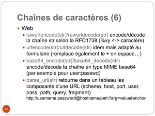 41
Chaînes de caractères (6)
 Web
 rawurlencode(str)/rawurldecode(str) encode/décode
la chaîne str selon la RFC1738 (%xy <-> caractère)
 urlencode(str)/urldecode(str) idem mais adapté au
formulaire (remplace également le + en espace…)
 base64_encode(str)/base64_decode(str)
encode/décode la chaîne en type MIME base64
(par exemple pour user:passwd)
 parse_url(str) retourne dans un tableau les
composants d'une URL (scheme, host, port, user,
pass, path, query, fragment)
http://username:password@hostname/path?arg=value#anchor
 