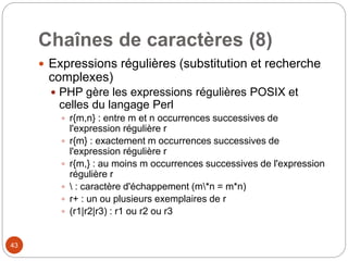 43
Chaînes de caractères (8)
 Expressions régulières (substitution et recherche
complexes)
 PHP gère les expressions régulières POSIX et
celles du langage Perl
 r{m,n} : entre m et n occurrences successives de
l'expression régulière r
 r{m} : exactement m occurrences successives de
l'expression régulière r
 r{m,} : au moins m occurrences successives de l'expression
régulière r
  : caractère d'échappement (m*n = m*n)
 r+ : un ou plusieurs exemplaires de r
 (r1|r2|r3) : r1 ou r2 ou r3
 