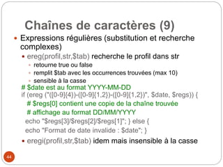44
Chaînes de caractères (9)
 Expressions régulières (substitution et recherche
complexes)
 ereg(profil,str,$tab) recherche le profil dans str
 retourne true ou false
 remplit $tab avec les occurrences trouvées (max 10)
 sensible à la casse
# $date est au format YYYY-MM-DD
if (ereg ("([0-9]{4})-([0-9]{1,2})-([0-9]{1,2})", $date, $regs)) {
# $regs[0] contient une copie de la chaîne trouvée
# affichage au format DD/MM/YYYY
echo "$regs[3]/$regs[2]/$regs[1]"; } else {
echo "Format de date invalide : $date"; }
 eregi(profil,str,$tab) idem mais insensible à la casse
 