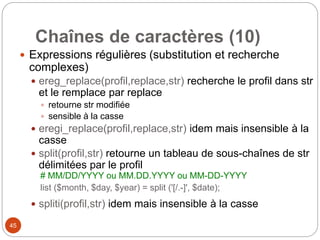 45
Chaînes de caractères (10)
 Expressions régulières (substitution et recherche
complexes)
 ereg_replace(profil,replace,str) recherche le profil dans str
et le remplace par replace
 retourne str modifiée
 sensible à la casse
 eregi_replace(profil,replace,str) idem mais insensible à la
casse
 split(profil,str) retourne un tableau de sous-chaînes de str
délimitées par le profil
# MM/DD/YYYY ou MM.DD.YYYY ou MM-DD-YYYY
list ($month, $day, $year) = split ('[/.-]', $date);
 spliti(profil,str) idem mais insensible à la casse
 