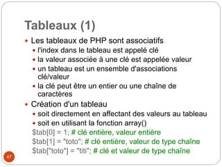 47
Tableaux (1)
 Les tableaux de PHP sont associatifs
 l'index dans le tableau est appelé clé
 la valeur associée à une clé est appelée valeur
 un tableau est un ensemble d'associations
clé/valeur
 la clé peut être un entier ou une chaîne de
caractères
 Création d'un tableau
 soit directement en affectant des valeurs au tableau
 soit en utilisant la fonction array()
$tab[0] = 1; # clé entière, valeur entière
$tab[1] = "toto"; # clé entière, valeur de type chaîne
$tab["toto"] = "titi"; # clé et valeur de type chaîne
 