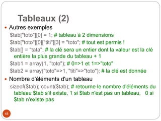48
Tableaux (2)
 Autres exemples
$tab["toto"][0] = 1; # tableau à 2 dimensions
$tab["toto"][0]["titi"][3] = "toto"; # tout est permis !
$tab[] = "tata"; # la clé sera un entier dont la valeur est la clé
entière la plus grande du tableau + 1
$tab1 = array(1, "toto"); # 0=>1 et 1=>"toto"
$tab2 = array("toto"=>1, "titi"=>"toto"); # la clé est donnée
 Nombre d'éléments d'un tableau
sizeof($tab); count($tab); # retourne le nombre d'éléments du
tableau $tab s'il existe, 1 si $tab n'est pas un tableau, 0 si
$tab n'existe pas
 