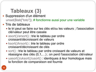 49
Tableaux (3)
 Suppression d'un élément
unset($tab["toto"]); # fonctionne aussi pour une variable
 Tris de tableaux
 le tri peut se faire sur les clés et/ou les valeurs ; l'association
clé/valeur peut être cassée
 asort()/arsort() : trie le tableau par ordre
croissant/décroissant de valeurs
 ksort()/krsort() : trie le tableau par ordre
croissant/décroissant de clés
 sort() : trie le tableau par ordre croissant de valeurs et
réassigne des clés (0,1,…) ; on perd l'association clé/valeur
 uasort()/uksort()/usort() : identiques à leur homologue mais
la fonction de comparaison est fournie
 