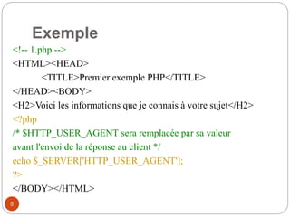 5
Exemple
<!-- 1.php -->
<HTML><HEAD>
<TITLE>Premier exemple PHP</TITLE>
</HEAD><BODY>
<H2>Voici les informations que je connais à votre sujet</H2>
<?php
/* $HTTP_USER_AGENT sera remplacée par sa valeur
avant l'envoi de la réponse au client */
echo $_SERVER['HTTP_USER_AGENT'];
?>
</BODY></HTML>
 