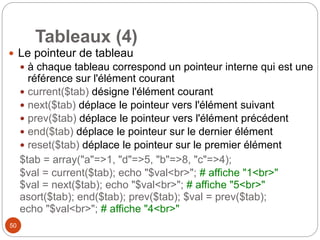 50
Tableaux (4)
 Le pointeur de tableau
 à chaque tableau correspond un pointeur interne qui est une
référence sur l'élément courant
 current($tab) désigne l'élément courant
 next($tab) déplace le pointeur vers l'élément suivant
 prev($tab) déplace le pointeur vers l'élément précédent
 end($tab) déplace le pointeur sur le dernier élément
 reset($tab) déplace le pointeur sur le premier élément
$tab = array("a"=>1, "d"=>5, "b"=>8, "c"=>4);
$val = current($tab); echo "$val<br>"; # affiche "1<br>"
$val = next($tab); echo "$val<br>"; # affiche "5<br>"
asort($tab); end($tab); prev($tab); $val = prev($tab);
echo "$val<br>"; # affiche "4<br>"
 