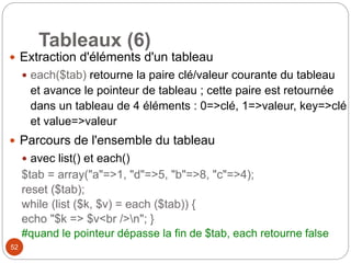 52
Tableaux (6)
 Extraction d'éléments d'un tableau
 each($tab) retourne la paire clé/valeur courante du tableau
et avance le pointeur de tableau ; cette paire est retournée
dans un tableau de 4 éléments : 0=>clé, 1=>valeur, key=>clé
et value=>valeur
 Parcours de l'ensemble du tableau
 avec list() et each()
$tab = array("a"=>1, "d"=>5, "b"=>8, "c"=>4);
reset ($tab);
while (list ($k, $v) = each ($tab)) {
echo "$k => $v<br />n"; }
#quand le pointeur dépasse la fin de $tab, each retourne false
 