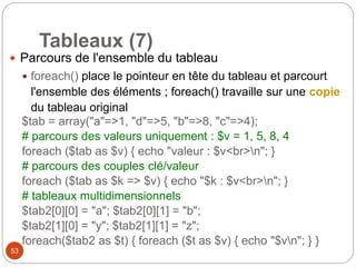 53
Tableaux (7)
 Parcours de l'ensemble du tableau
 foreach() place le pointeur en tête du tableau et parcourt
l'ensemble des éléments ; foreach() travaille sur une copie
du tableau original
$tab = array("a"=>1, "d"=>5, "b"=>8, "c"=>4);
# parcours des valeurs uniquement : $v = 1, 5, 8, 4
foreach ($tab as $v) { echo "valeur : $v<br>n"; }
# parcours des couples clé/valeur
foreach ($tab as $k => $v) { echo "$k : $v<br>n"; }
# tableaux multidimensionnels
$tab2[0][0] = "a"; $tab2[0][1] = "b";
$tab2[1][0] = "y"; $tab2[1][1] = "z";
foreach($tab2 as $t) { foreach ($t as $v) { echo "$vn"; } }
 
