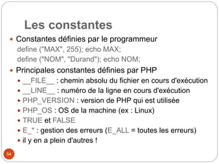 54
Les constantes
 Constantes définies par le programmeur
define ("MAX", 255); echo MAX;
define ("NOM", "Durand"); echo NOM;
 Principales constantes définies par PHP
 __FILE__ : chemin absolu du fichier en cours d'exécution
 __LINE__ : numéro de la ligne en cours d'exécution
 PHP_VERSION : version de PHP qui est utilisée
 PHP_OS : OS de la machine (ex : Linux)
 TRUE et FALSE
 E_* : gestion des erreurs (E_ALL = toutes les erreurs)
 il y en a plein d'autres !
 