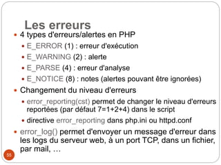 55
Les erreurs
 4 types d'erreurs/alertes en PHP
 E_ERROR (1) : erreur d'exécution
 E_WARNING (2) : alerte
 E_PARSE (4) : erreur d'analyse
 E_NOTICE (8) : notes (alertes pouvant être ignorées)
 Changement du niveau d'erreurs
 error_reporting(cst) permet de changer le niveau d'erreurs
reportées (par défaut 7=1+2+4) dans le script
 directive error_reporting dans php.ini ou httpd.conf
 error_log() permet d'envoyer un message d'erreur dans
les logs du serveur web, à un port TCP, dans un fichier,
par mail, …
 