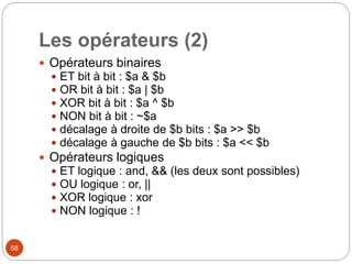 58
Les opérateurs (2)
 Opérateurs binaires
 ET bit à bit : $a & $b
 OR bit à bit : $a | $b
 XOR bit à bit : $a ^ $b
 NON bit à bit : ~$a
 décalage à droite de $b bits : $a >> $b
 décalage à gauche de $b bits : $a << $b
 Opérateurs logiques
 ET logique : and, && (les deux sont possibles)
 OU logique : or, ||
 XOR logique : xor
 NON logique : !
 
