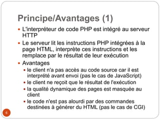 6
Principe/Avantages (1)
 L'interpréteur de code PHP est intégré au serveur
HTTP
 Le serveur lit les instructions PHP intégrées à la
page HTML, interprète ces instructions et les
remplace par le résultat de leur exécution
 Avantages
 le client n'a pas accès au code source car il est
interprété avant envoi (pas le cas de JavaScript)
 le client ne reçoit que le résultat de l'exécution
 la qualité dynamique des pages est masquée au
client
 le code n'est pas alourdi par des commandes
destinées à générer du HTML (pas le cas de CGI)
 