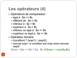 60
Les opérateurs (4)
 Opérateurs de comparaison
 égal à : $a == $b
 différent de : $a != $b
 inférieur à : $a < $b
 supérieur à : $a > $b
 inférieur ou égal à : $a <= $b
 supérieur ou égal à : $a >= $b
 Opérateur ternaire
 (condition) ? (expr1) : (expr2);
 renvoie expr1 si condition est vraie sinon renvoie
expr2
$max = ($a >= $b) ? $a : $b; # $max <- max($a,$b)
 