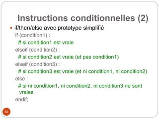 62
Instructions conditionnelles (2)
 if/then/else avec prototype simplifié
if (condition1) :
# si condition1 est vraie
elseif (condition2) :
# si condition2 est vraie (et pas condition1)
elseif (condition3) :
# si condition3 est vraie (et ni condition1, ni condition2)
else :
# si ni condition1, ni condition2, ni condition3 ne sont
vraies
endif;
 