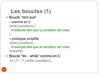 64
Les boucles (1)
 Boucle "tant que"
 comme en C
while (condition) {
# exécuté tant que la condition est vraie
}
 prototype simplifié
while (condition) :
# exécuté tant que la condition est vraie
endwhile;
 Boucle "do…while" comme en C
do { /*…*/ } while (condition);
 