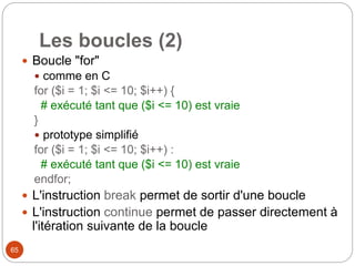 65
Les boucles (2)
 Boucle "for"
 comme en C
for ($i = 1; $i <= 10; $i++) {
# exécuté tant que ($i <= 10) est vraie
}
 prototype simplifié
for ($i = 1; $i <= 10; $i++) :
# exécuté tant que ($i <= 10) est vraie
endfor;
 L'instruction break permet de sortir d'une boucle
 L'instruction continue permet de passer directement à
l'itération suivante de la boucle
 