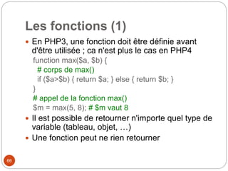 66
Les fonctions (1)
 En PHP3, une fonction doit être définie avant
d'être utilisée ; ca n'est plus le cas en PHP4
function max($a, $b) {
# corps de max()
if ($a>$b) { return $a; } else { return $b; }
}
# appel de la fonction max()
$m = max(5, 8); # $m vaut 8
 Il est possible de retourner n'importe quel type de
variable (tableau, objet, …)
 Une fonction peut ne rien retourner
 