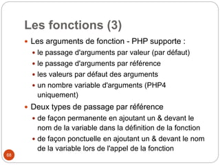 68
Les fonctions (3)
 Les arguments de fonction - PHP supporte :
 le passage d'arguments par valeur (par défaut)
 le passage d'arguments par référence
 les valeurs par défaut des arguments
 un nombre variable d'arguments (PHP4
uniquement)
 Deux types de passage par référence
 de façon permanente en ajoutant un & devant le
nom de la variable dans la définition de la fonction
 de façon ponctuelle en ajoutant un & devant le nom
de la variable lors de l'appel de la fonction
 