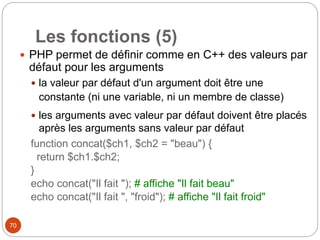 70
Les fonctions (5)
 PHP permet de définir comme en C++ des valeurs par
défaut pour les arguments
 la valeur par défaut d'un argument doit être une
constante (ni une variable, ni un membre de classe)
 les arguments avec valeur par défaut doivent être placés
après les arguments sans valeur par défaut
function concat($ch1, $ch2 = "beau") {
return $ch1.$ch2;
}
echo concat("Il fait "); # affiche "Il fait beau"
echo concat("Il fait ", "froid"); # affiche "Il fait froid"
 