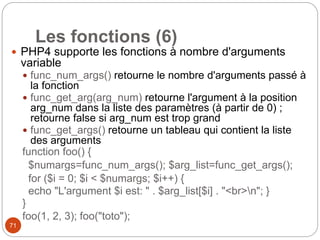 71
Les fonctions (6)
 PHP4 supporte les fonctions à nombre d'arguments
variable
 func_num_args() retourne le nombre d'arguments passé à
la fonction
 func_get_arg(arg_num) retourne l'argument à la position
arg_num dans la liste des paramètres (à partir de 0) ;
retourne false si arg_num est trop grand
 func_get_args() retourne un tableau qui contient la liste
des arguments
function foo() {
$numargs=func_num_args(); $arg_list=func_get_args();
for ($i = 0; $i < $numargs; $i++) {
echo "L'argument $i est: " . $arg_list[$i] . "<br>n"; }
}
foo(1, 2, 3); foo("toto");
 