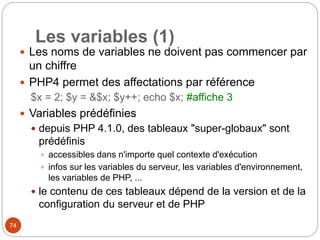 74
Les variables (1)
 Les noms de variables ne doivent pas commencer par
un chiffre
 PHP4 permet des affectations par référence
$x = 2; $y = &$x; $y++; echo $x; #affiche 3
 Variables prédéfinies
 depuis PHP 4.1.0, des tableaux "super-globaux" sont
prédéfinis
 accessibles dans n'importe quel contexte d'exécution
 infos sur les variables du serveur, les variables d'environnement,
les variables de PHP, ...
 le contenu de ces tableaux dépend de la version et de la
configuration du serveur et de PHP
 
