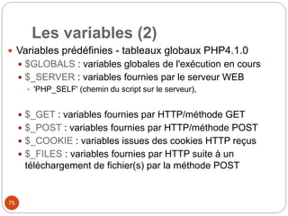 75
Les variables (2)
 Variables prédéfinies - tableaux globaux PHP4.1.0
 $GLOBALS : variables globales de l'exécution en cours
 $_SERVER : variables fournies par le serveur WEB
 'PHP_SELF' (chemin du script sur le serveur),
 $_GET : variables fournies par HTTP/méthode GET
 $_POST : variables fournies par HTTP/méthode POST
 $_COOKIE : variables issues des cookies HTTP reçus
 $_FILES : variables fournies par HTTP suite à un
téléchargement de fichier(s) par la méthode POST
 