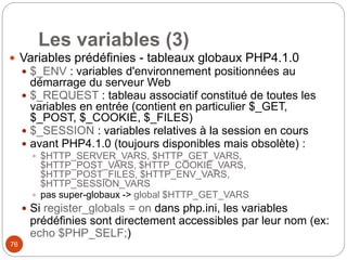76
Les variables (3)
 Variables prédéfinies - tableaux globaux PHP4.1.0
 $_ENV : variables d'environnement positionnées au
démarrage du serveur Web
 $_REQUEST : tableau associatif constitué de toutes les
variables en entrée (contient en particulier $_GET,
$_POST, $_COOKIE, $_FILES)
 $_SESSION : variables relatives à la session en cours
 avant PHP4.1.0 (toujours disponibles mais obsolète) :
 $HTTP_SERVER_VARS, $HTTP_GET_VARS,
$HTTP_POST_VARS, $HTTP_COOKIE_VARS,
$HTTP_POST_FILES, $HTTP_ENV_VARS,
$HTTP_SESSION_VARS
 pas super-globaux -> global $HTTP_GET_VARS
 Si register_globals = on dans php.ini, les variables
prédéfinies sont directement accessibles par leur nom (ex:
echo $PHP_SELF;)
 